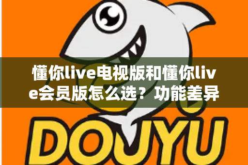 懂你live电视版和懂你live会员版怎么选？功能差异、适用人群与选购全攻略