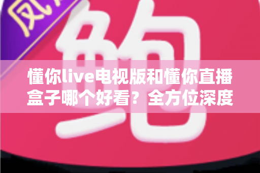 懂你live电视版和懂你直播盒子哪个好看？全方位深度对比帮你选出最适合自己的观影方案