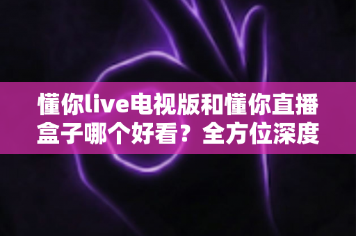 懂你live电视版和懂你直播盒子哪个好看？全方位深度对比帮你选出最适合自己的观影方案