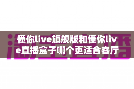 懂你live旗舰版和懂你live直播盒子哪个更适合客厅？深度对比帮你选出理想的家庭观影设备