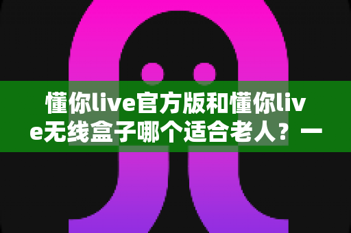 懂你live官方版和懂你live无线盒子哪个适合老人？一篇文章帮你为爸妈选对娱乐好帮手
