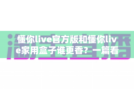 懂你live官方版和懂你live家用盒子谁更香？一篇看懂区别、优缺点与选购建议的深度对比指南