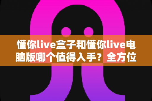 懂你live盒子和懂你live电脑版哪个值得入手？全方位对比评测帮你选对不踩坑