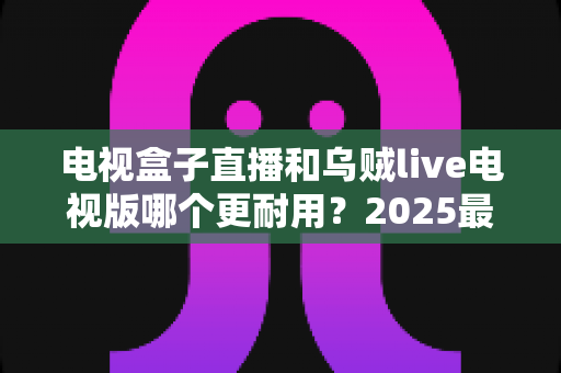 电视盒子直播和乌贼live电视版哪个更耐用?2025最新深度对比评测与避坑选购指南 电视盒子直播和乌贼live电视版哪个更耐用?2025最新深度对比评测与避坑选购指南