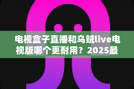 电视盒子直播和乌贼live电视版哪个更耐用?2025最新深度对比评测与避坑选购指南 电视盒子直播和乌贼live电视版哪个更耐用?2025最新深度对比评测与避坑选购指南