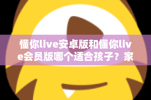 懂你live安卓版和懂你live会员版哪个适合孩子？家长必读的选择指南