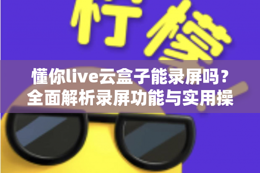 懂你live云盒子能录屏吗？全面解析录屏功能与实用操作指南