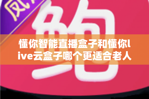 懂你智能直播盒子和懂你live云盒子哪个更适合老人用？适老化电视盒子全面对比与选购攻略