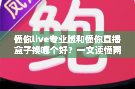 懂你live专业版和懂你直播盒子换哪个好？一文读懂两大直播工具的差异与选择策略