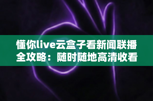 懂你live云盒子看新闻联播全攻略：随时随地高清收看《新闻联播》的完整指南