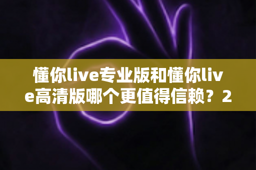 懂你live专业版和懂你live高清版哪个更值得信赖？2025年最全对比测评与选购指南