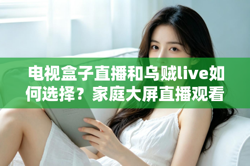 电视盒子直播和乌贼live如何选择？家庭大屏直播观看方案超全对比指南