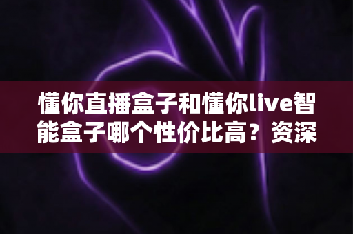 懂你直播盒子和懂你live智能盒子哪个性价比高？资深实测对比全解析，看完再买不花冤枉钱