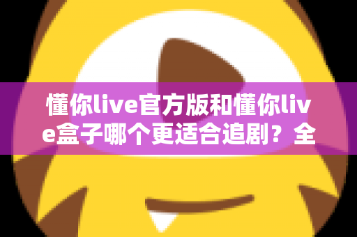 懂你live官方版和懂你live盒子哪个更适合追剧？全面对比帮你找到最佳追剧方案