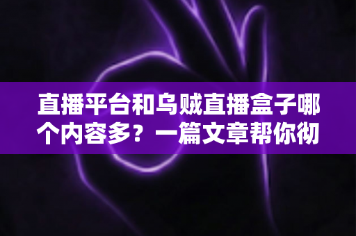 直播平台和乌贼直播盒子哪个内容多？一篇文章帮你彻底搞懂两者差异