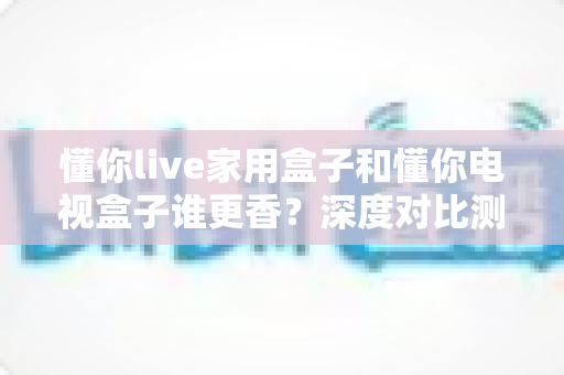懂你live家用盒子和懂你电视盒子谁更香？深度对比测评帮你选对不踩坑