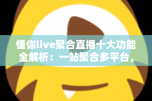 懂你live聚合直播十大功能全解析：一站聚合多平台，开播、互动、涨粉、变现从此一步到位