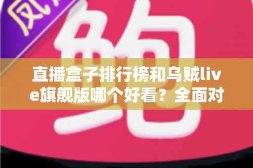 直播盒子排行榜和乌贼live旗舰版哪个好看？全面对比助你找到理想选择