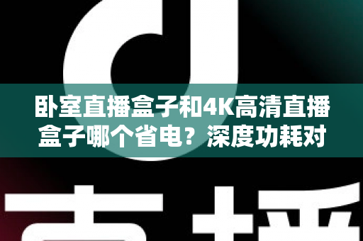 卧室直播盒子和4K高清直播盒子哪个省电？深度功耗对比与省电选购全攻略
