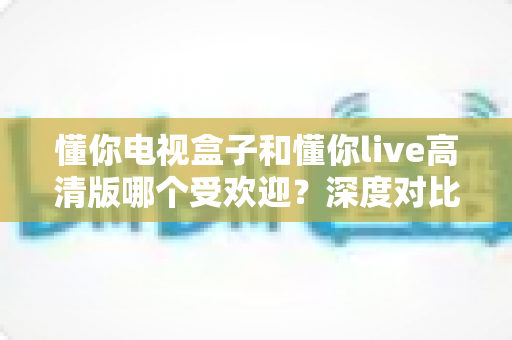 懂你电视盒子和懂你live高清版哪个受欢迎？深度对比分析与选购全指南