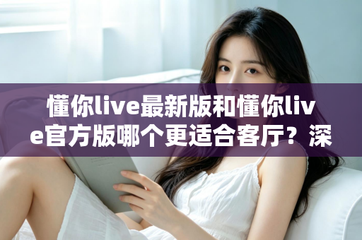 懂你live最新版和懂你live官方版哪个更适合客厅？深度对比解析，助你打造极致客厅影音新体验