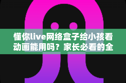 懂你live网络盒子给小孩看动画能用吗？家长必看的全面解析与安全使用指南