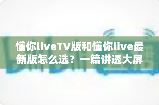 懂你liveTV版和懂你live最新版怎么选？一篇讲透大屏与移动端选择的高效指南