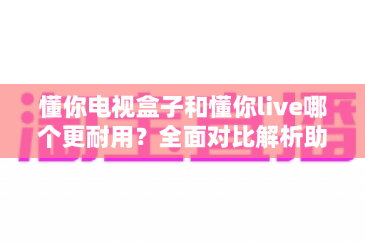 懂你电视盒子和懂你live哪个更耐用？全面对比解析助你选对设备