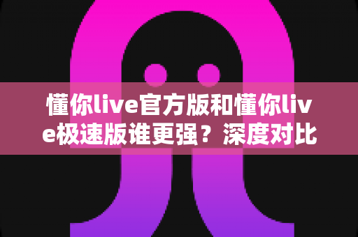 懂你live官方版和懂你live极速版谁更强？深度对比解析，帮你找到最适合自己的直播应用版本