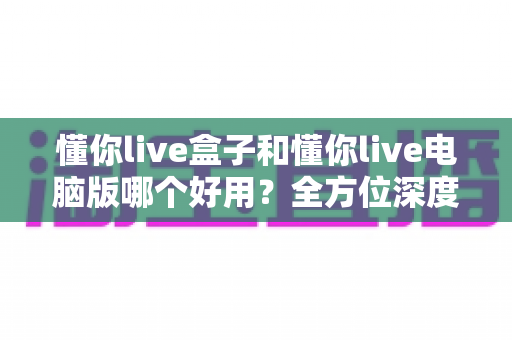 懂你live盒子和懂你live电脑版哪个好用?全方位深度对比评测,帮你选出最适合的直播神器 懂你live盒子和懂你live电脑版哪个好用?全方位深度对比评测,帮你选出最适合的直播神器
