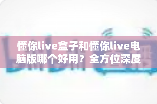 懂你live盒子和懂你live电脑版哪个好用？全方位深度对比评测，帮你选出最适合的直播神器