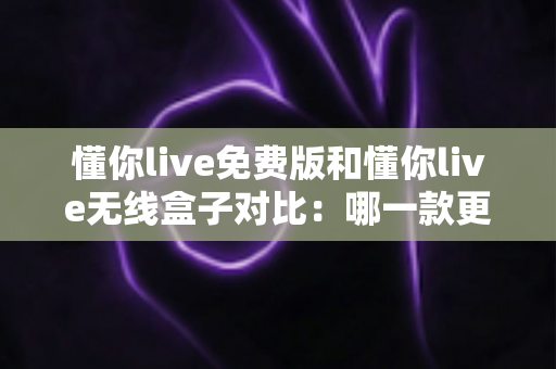 懂你live免费版和懂你live无线盒子对比：哪一款更适合你的K歌与直播需求？全方位深度解析助你轻松选购