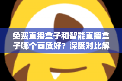 免费直播盒子和智能直播盒子哪个画质好？深度对比解析与实用选购指南