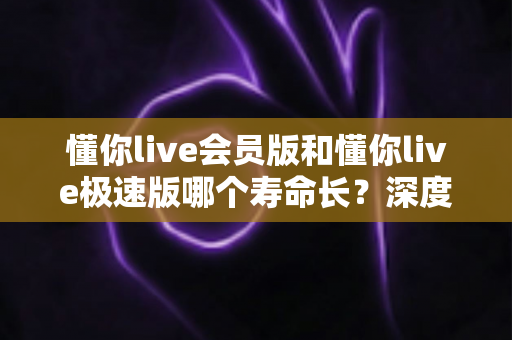 懂你live会员版和懂你live极速版哪个寿命长？深度解析两大版本的长期使用价值与明智选择指南