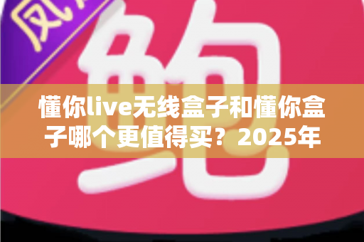 懂你live无线盒子和懂你盒子哪个更值得买？2025年最新深度对比选购指南，看完不再纠结