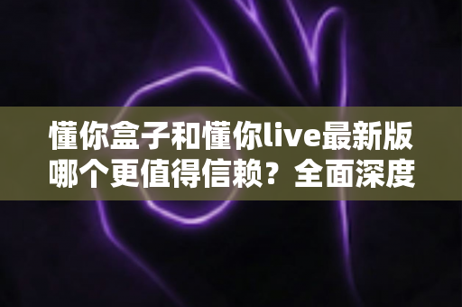 懂你盒子和懂你live最新版哪个更值得信赖?全面深度对比评测与安全使用指南 懂你盒子和懂你live最新版哪个更值得信赖?全面深度对比评测与安全使用指南