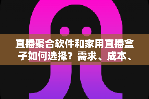 直播聚合软件和家用直播盒子如何选择？需求、成本、体验全维度对比指南