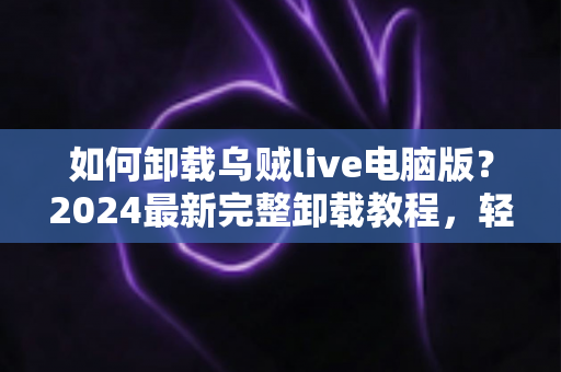 如何卸载乌贼live电脑版？2024最新完整卸载教程，轻松彻底删除不留残留