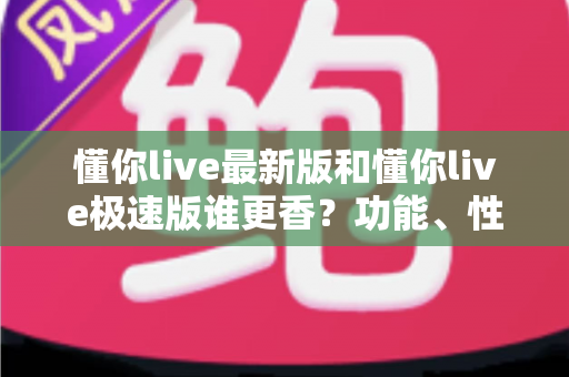 懂你live最新版和懂你live极速版谁更香？功能、性能、福利全方位深度对比，帮你一次选对版本