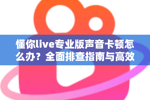 懂你live专业版声音卡顿怎么办？全面排查指南与高效解决方案助你流畅开播